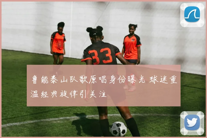 鲁能泰山队歌原唱身份曝光 球迷重温经典旋律引关注