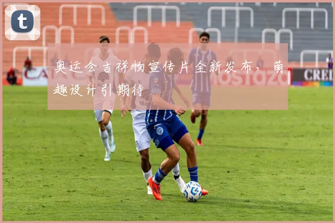 奥运会吉祥物宣传片全新发布，萌趣设计引期待