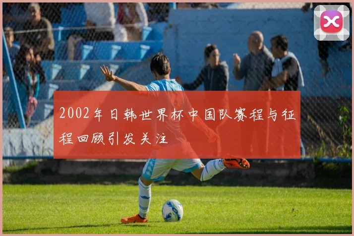 2002年日韩世界杯中国队赛程与征程回顾引发关注