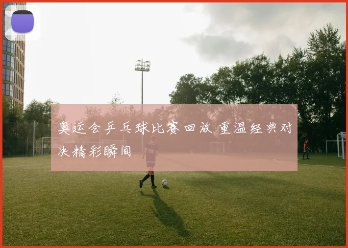 奥运会乒乓球比赛回放 重温经典对决精彩瞬间
