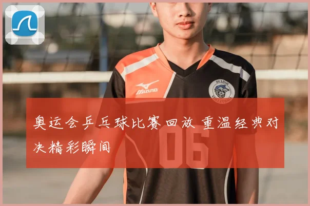 奥运会乒乓球比赛回放 重温经典对决精彩瞬间
