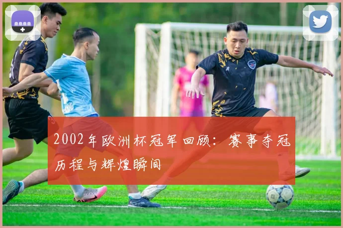 2002年欧洲杯冠军回顾:赛事夺冠历程与辉煌瞬间