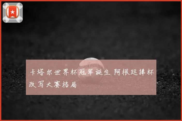 卡塔尔世界杯冠军诞生 阿根廷捧杯改写大赛格局