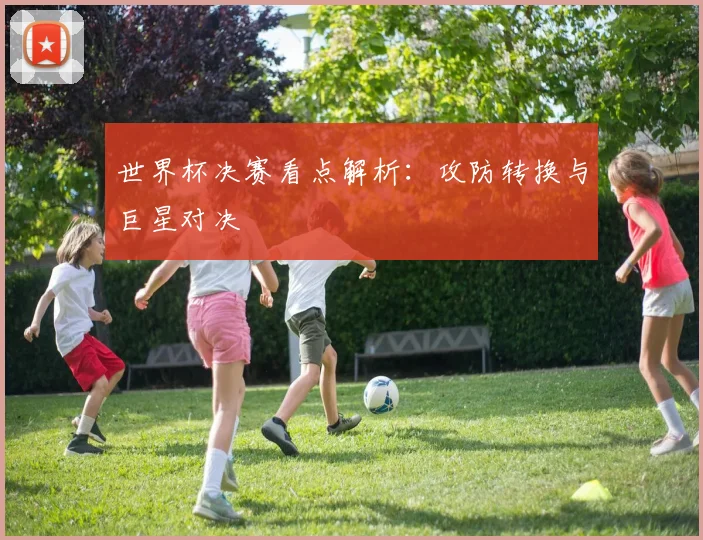 世界杯决赛看点解析:攻防转换与巨星对决