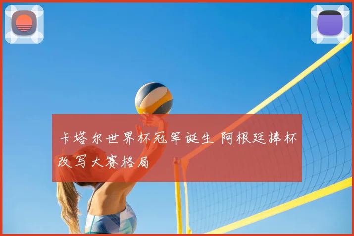 卡塔尔世界杯冠军诞生 阿根廷捧杯改写大赛格局