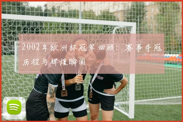 2002年欧洲杯冠军回顾:赛事夺冠历程与辉煌瞬间